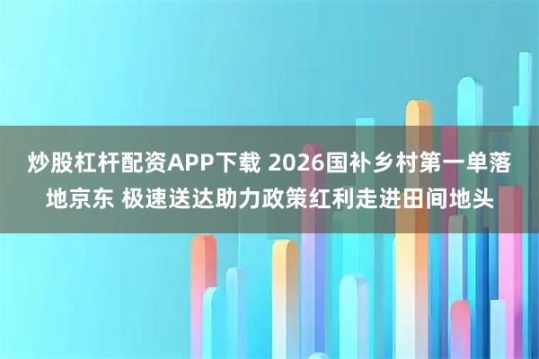 炒股杠杆配资APP下载 2026国补乡村第一单落地京东 极速送达助力政策红利走进田间地头