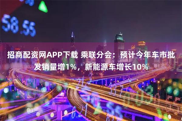 招商配资网APP下载 乘联分会：预计今年车市批发销量增1%，新能源车增长10%